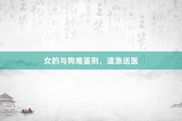女的与狗难鉴别，遑急送医